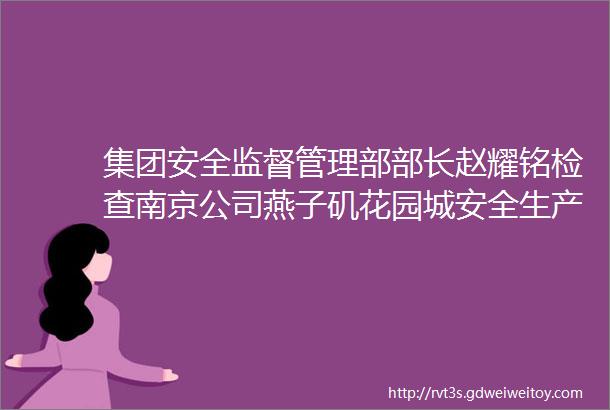 集团安全监督管理部部长赵耀铭检查南京公司燕子矶花园城安全生产工作