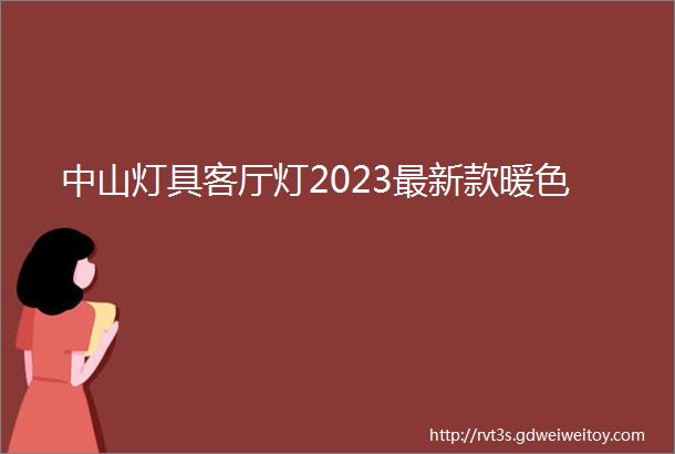 中山灯具客厅灯2023最新款暖色